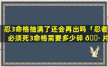 忍3命格抽满了还会再出吗「忍者必须死3命格需要多少碎 🌷 片」